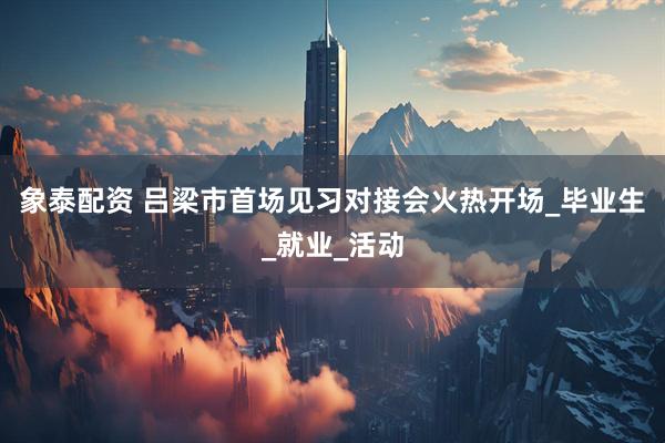 象泰配资 吕梁市首场见习对接会火热开场_毕业生_就业_活动
