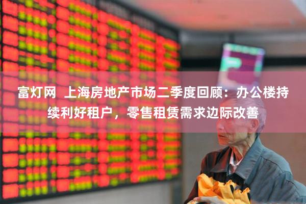 富灯网  上海房地产市场二季度回顾：办公楼持续利好租户，零售租赁需求边际改善