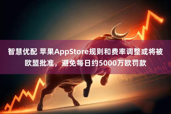 智慧优配 苹果AppStore规则和费率调整或将被欧盟批准，避免每日约5000万欧罚款