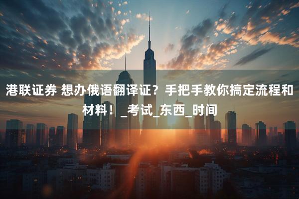 港联证券 想办俄语翻译证？手把手教你搞定流程和材料！_考试_东西_时间