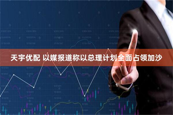 天宇优配 以媒报道称以总理计划全面占领加沙