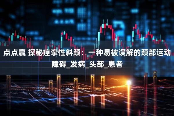 点点赢 探秘痉挛性斜颈：一种易被误解的颈部运动障碍_发病_头部_患者