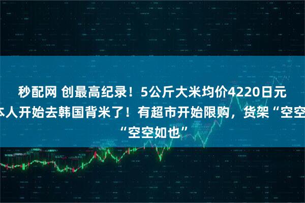 秒配网 创最高纪录！5公斤大米均价4220日元，日本人开始去韩国背米了！有超市开始限购，货架“空空如也”