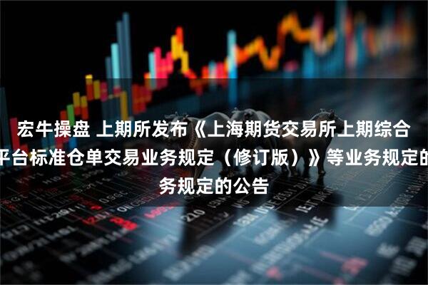 宏牛操盘 上期所发布《上海期货交易所上期综合业务平台标准仓单交易业务规定（修订版）》等业务规定的公告